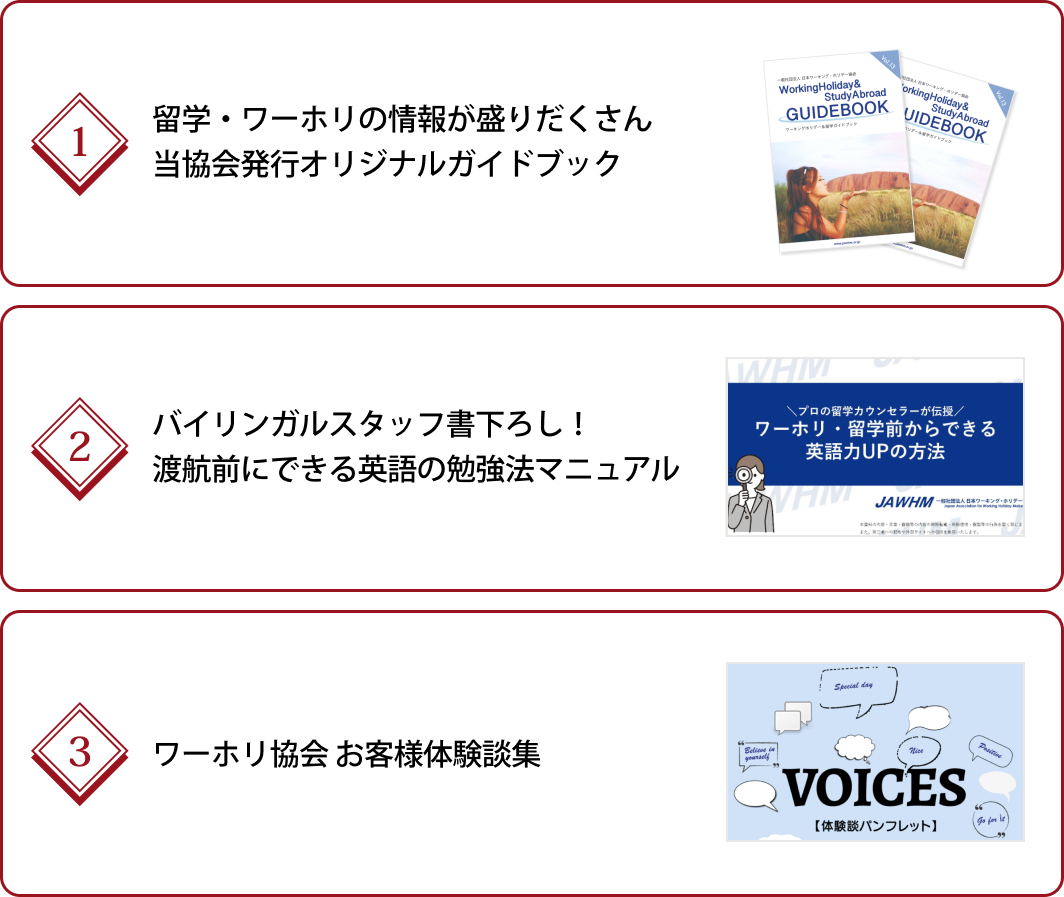 ①留学・ワーホリの情報が盛りだくさん当協会発行オリジナルガイドブック、②バイリンガルスタッフ書下ろし！渡航前にできる英語の勉強法マニュアル、③ワーホリ協会 お客様体験談集