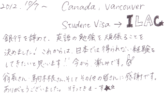 銀行を辞めて、英語の勉強を頑張ることを決めました！これからは日本では得られない経験をしてきたいと思います！！今日から、楽しみです。翁長さん、駒木根さん、そしてその他の皆さんに感謝です。ありがとうございました。行ってきまーす★