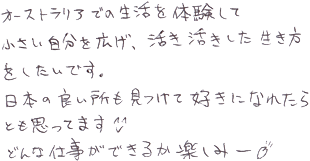 オーストラリアでの生活を体験して小さい自分を広げ、活き活きした生き方をしたいです。日本の良い所も見つけて好きになれたらとも思っています。どんな仕事ができるか楽しみー
