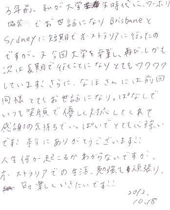 ３年前、私が大学生時代にワーホリ協会でお世話になり、BrisbaneとSydneyで短期でオーストラリアに行ったのですが、又今回大学を卒業し、再び、しかも次は長期で行くことになりとてもワクワクしています。さらに、なほさんには前回同様とてもお世話になりっぱなしで、いつも笑顔で優しく対応してくれて感謝の気持ちでいっぱいでとても力強いです。本当にありがとうございます！！人生何が起こるかわからないですが、オーストラリアでの生活、勉強も頑張り日々楽しくいきたいです！！