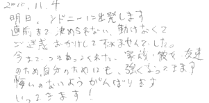 明日、シドニーに出発します。直前まで決められない、動けなくてご迷惑をおかけしてすみませんでした。今までつきあってくれた、家族、彼女、友達のため、自分のためにも強くなってきます。悔いのないようがんばります。いってきます！