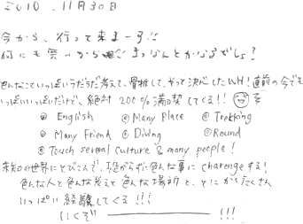 今から、行って来まーす。何も無いから、まっなんとななるっしょ？   色んなこといっぱいうだうだ考えて骨折して、そして決心したWH!直前の今でも、いっぱいいっぱいだけど、絶対２００％満喫してくる！！未知の世界にとびこんで、怖がらずに色んな事にcharengeする！色んな人と色んな考えと色んな場所と、とにかくたくさんいっぱい経験してくる！！いくぞーーー！！