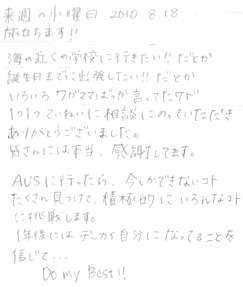 海の近くの学校に行きたい！！だとか誕生日までに出発したい！！だとかいろいろワガママばっか言ってたケド、１つ１つていねいに相談にのっていただきありがとうございました。皆さんには本当、感謝しています。AUSに行ったら、今しかできないコトたくさん見つけて、積極的にいろんなコトに挑戦します。１年後にはデッカイ自分になってることを信じて．．．Do my best!!