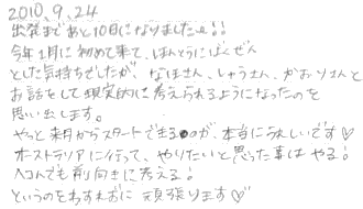 出発まであと１０日になりました！！今年１月に初めて来て、ほんとうにばくぜんとした気持ちできたが、なほさん、しゅうさん、かおりさんとお話しをして現実的に考えられるようになったのを思い出します。やっと来月からスタートできるのが、本当にうれしいです。オーストラリアに行って、やりたいと思ったことはやる！へこんでも前向きに考える！というのをわすれずに頑張ります。