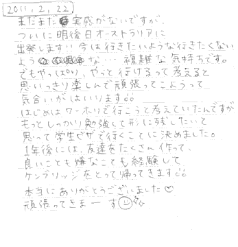 まだまだ実感がないですが．．．ついに明後日オーストラリアに出発します！！今は行きたいような行きたくないような．．．複雑な気持ちです。でもやっぱり、やっぱり、やっと行けるって考えると思いっきり楽しんで頑張ってこようって気合がはいります！！はじめはワーホリで行こうと考えていたんですが、もっとしっかり勉強して形に残したいと思って学生ビザで行くことに決めました。１年後には、友達をたくさん作って良いことも嫌なことも経験して、ケンブリッジをとって帰ってきます！！本当にありがとうございました。頑張ってきまーす。