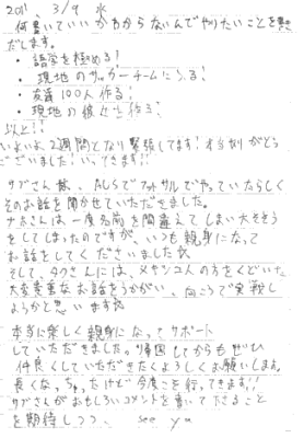 何書いていいかわからないんでやりたいことを書きだします。語学を極める！現地のサッカーチームに入る！友達１００人作る！現地の彼女を作る！以上！！いよいよ２週間となり緊張してます！本当ありがとうございました！いってきます！！サブさんは、AUSでフットサルやっていたらしくそのお話を聞かせていただきました。ナホさんは一度名前を間違えてしまい大そそうをしてしまったのですが、いつも親身になってお話をしてくださいました。そして、タクヤさんにはメキシコ人の方をくどいた大変貴重なお話をうかがい、向こうで実践しようかと思います。本当に楽しく親身になってサポートしていただきました。帰国してからもぜひ仲良くしていただきたくよろしくお願いします。長くなっちゃったけど今度こそ行ってきます！！サブさんがおもしろいコメントを書いて下さることを期待しつつ。See ya.