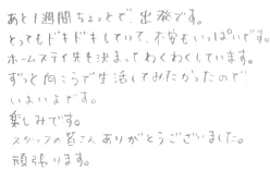 あと１週間ちょっとで、出発です。とってもドキドキしていて、不安もいっぱいです。ホームステイ先も決まってわくわくしています。ずっと向こうで生活してみたかったのでいよいよです。楽しみです。スタッフの皆さんありがとうございました。頑張ります。