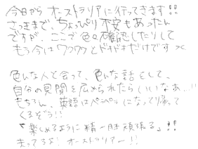今日からオーストラリアに行ってきます！！さっきまでちょっぴり不安もあったんですが、ここで色々確認したりしてもう今はワクワクとドキドキだけです。色んな人と会って、色んな話をして、自分の見聞を広められたらいいなぁ！！もちろん英語はペラペラになって帰ってくるぞう！！「楽しめるように精一杯頑張る！」まってろよ！！オーストラリアー