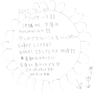 ハイサーイ！！沖縄から、今度はAustraliaへ！！今しかできないことをいっぱーいEnjoyしてきます！！目指せIELTS7.0取得！！素敵なスタッフに出逢えて良かったです。では、行ってきます！